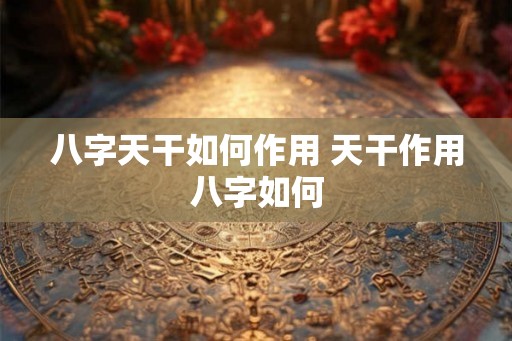 八字天干如何作用 天干作用八字如何 八字天干如何作用 天干作用八字如何