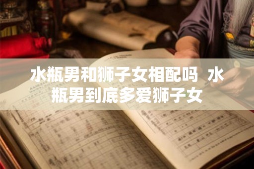 水瓶男和狮子女相配吗  水瓶男到底多爱狮子女