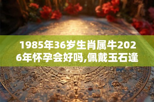 1985年36岁生肖属牛2026年怀孕会好吗,佩戴玉石逢凶化吉