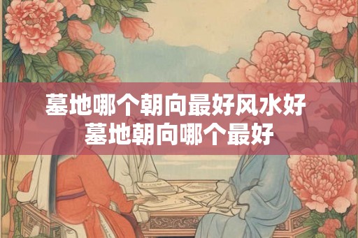墓地哪个朝向最好风水好 墓地朝向哪个最好