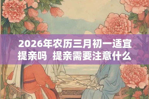 2026年农历三月初一适宜提亲吗 提亲需要注意什么 2026年农历三月初一适宜提亲吗 提亲需要注意什么