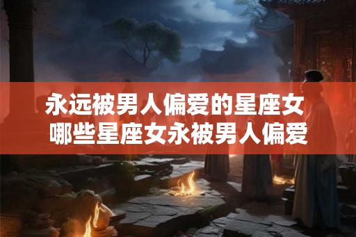 永远被男人偏爱的星座女 哪些星座女永被男人偏爱 永远被男人偏爱的星座女 哪些星座女永被男人偏爱
