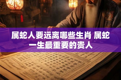 属蛇人要远离哪些生肖 属蛇一生最重要的贵人