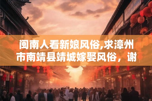 闽南人看新娘风俗,求漳州市南靖县靖城嫁娶风俗，谢啦，～