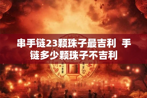 串手链23颗珠子最吉利  手链多少颗珠子不吉利