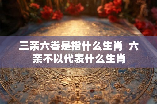 三亲六眷是指什么生肖  六亲不以代表什么生肖