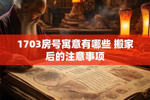 1703房号寓意有哪些 搬家后的注意事项 1703房号寓意有哪些 搬家后的注意事项