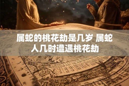 属蛇的桃花劫是几岁 属蛇人几时遭遇桃花劫