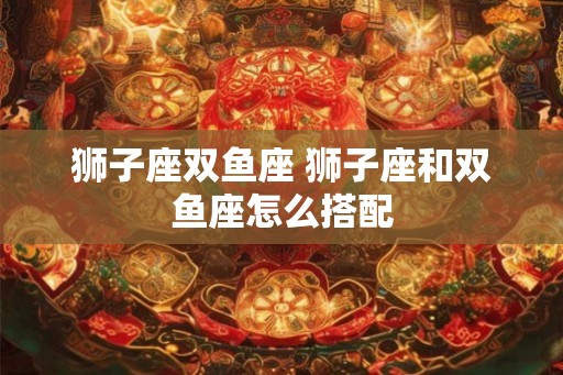 狮子座双鱼座 狮子座和双鱼座怎么搭配