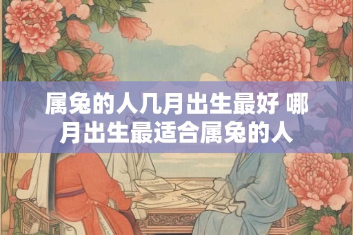 属兔的人几月出生最好 哪月出生最适合属兔的人 属兔的人几月出生最好 哪月出生最适合属兔的人
