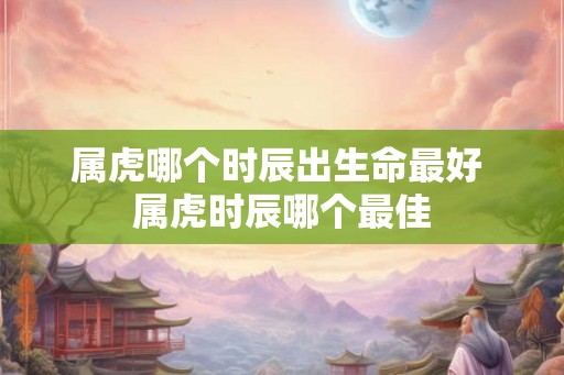 属虎哪个时辰出生命最好 属虎时辰哪个最佳
