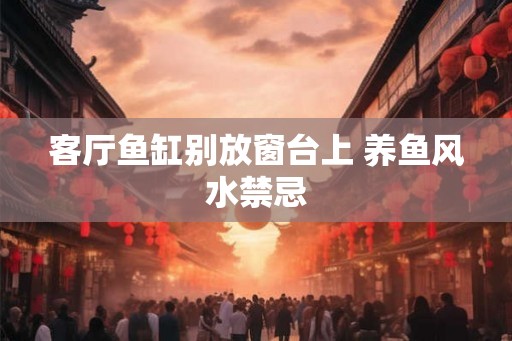 客厅鱼缸别放窗台上 养鱼风水禁忌 客厅鱼缸别放窗台上 养鱼风水禁忌