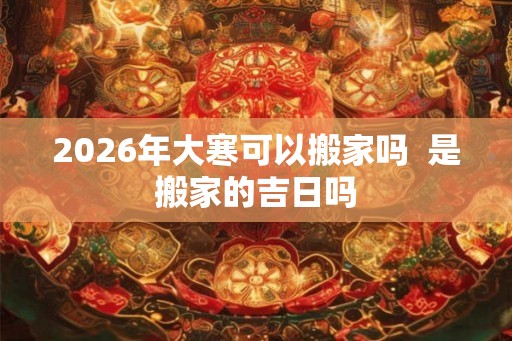 2026年大寒可以搬家吗  是搬家的吉日吗