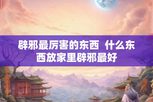 辟邪最厉害的东西  什么东西放家里辟邪最好