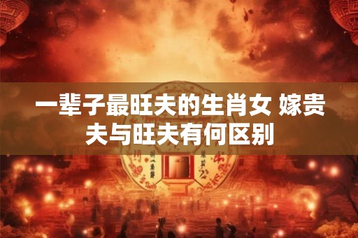 一辈子最旺夫的生肖女 嫁贵夫与旺夫有何区别 一辈子最旺夫的生肖女 嫁贵夫与旺夫有何区别