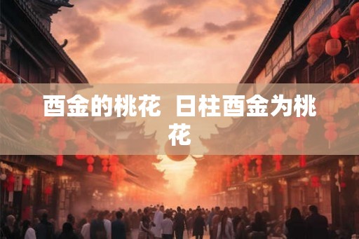 酉金的桃花 日柱酉金为桃花 酉金的桃花 日柱酉金为桃花