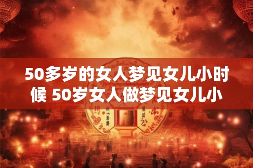 50多岁的女人梦见女儿小时候 50岁女人做梦见女儿小时候 50多岁的女人梦见女儿小时候 50岁女人做梦见女儿小时候
