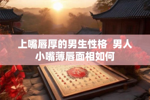 上嘴唇厚的男生性格 男人小嘴薄唇面相如何 上嘴唇厚的男生性格 男人小嘴薄唇面相如何