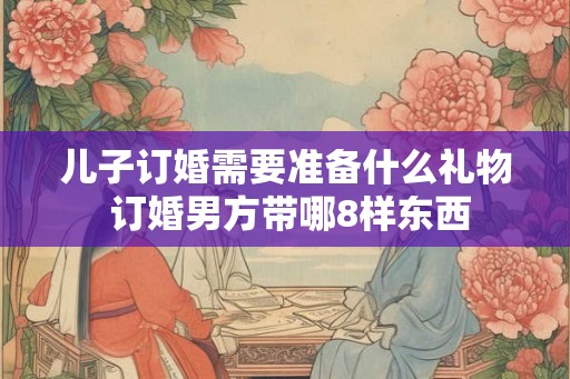 儿子订婚需要准备什么礼物 订婚男方带哪8样东西