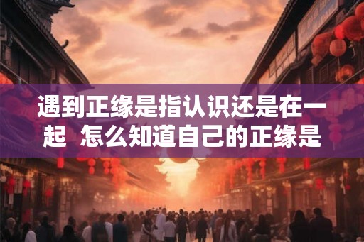 遇到正缘是指认识还是在一起  怎么知道自己的正缘是谁