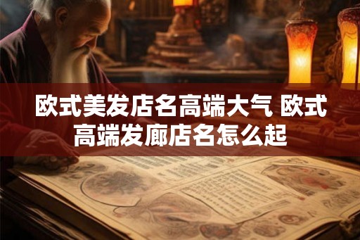 欧式美发店名高端大气 欧式高端发廊店名怎么起