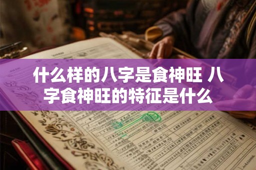 什么样的八字是食神旺 八字食神旺的特征是什么
