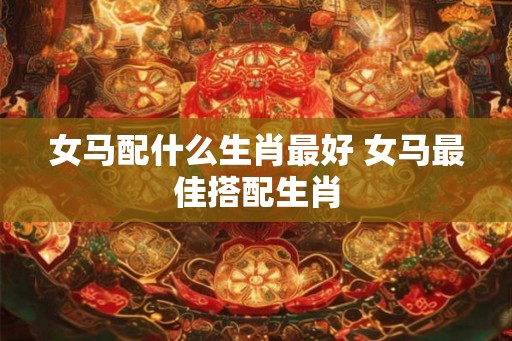 女马配什么生肖最好 女马最佳搭配生肖