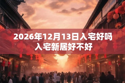 2026年12月13日入宅好吗 入宅新居好不好