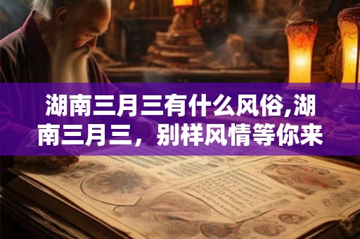 湖南三月三有什么风俗,湖南三月三，别样风情等你来体验