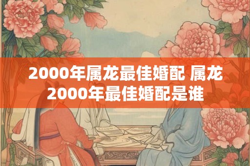 2000年属龙最佳婚配 属龙2000年最佳婚配是谁 2000年属龙最佳婚配 属龙2000年最佳婚配是谁