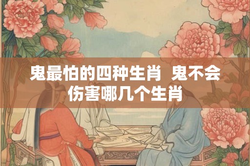鬼最怕的四种生肖  鬼不会伤害哪几个生肖