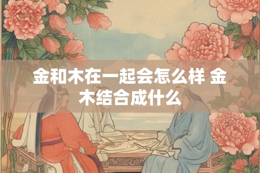 金和木在一起会怎么样 金木结合成什么 金和木在一起会怎么样 金木结合成什么
