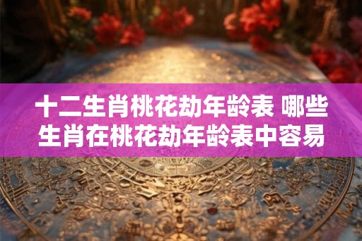 十二生肖桃花劫年龄表 哪些生肖在桃花劫年龄表中容易受挫 十二生肖桃花劫年龄表 哪些生肖在桃花劫年龄表中容易受挫