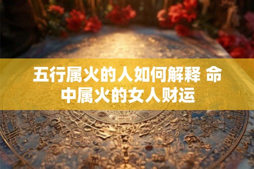 五行属火的人如何解释 命中属火的女人财运