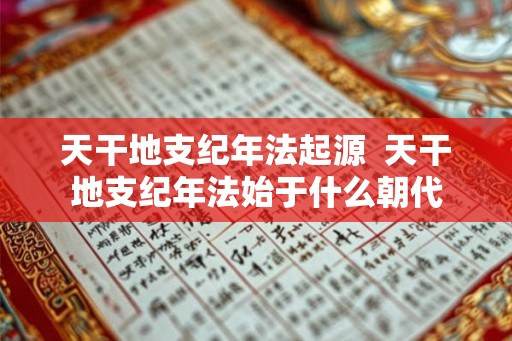 天干地支纪年法起源 天干地支纪年法始于什么朝代 天干地支纪年法起源 天干地支纪年法始于什么朝代
