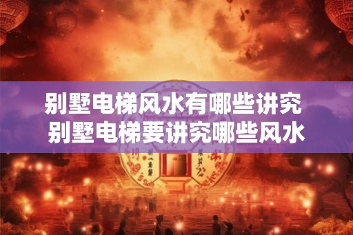 别墅电梯风水有哪些讲究 别墅电梯要讲究哪些风水
