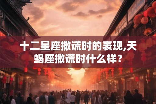 十二星座撒谎时的表现,天蝎座撒谎时什么样？