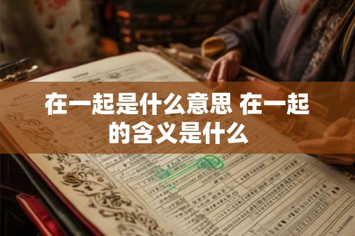 在一起是什么意思 在一起的含义是什么