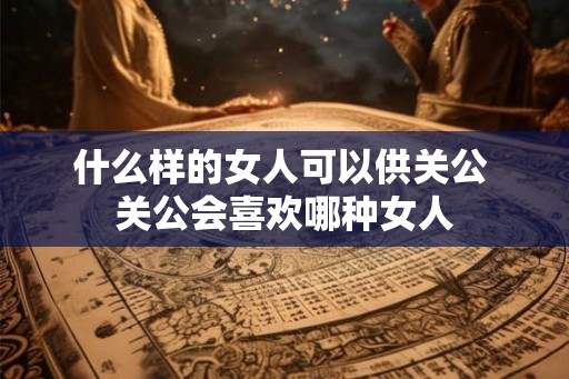 什么样的女人可以供关公 关公会喜欢哪种女人
