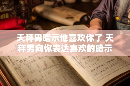 天秤男暗示他喜欢你了 天秤男向你表达喜欢的暗示 天秤男暗示他喜欢你了 天秤男向你表达喜欢的暗示
