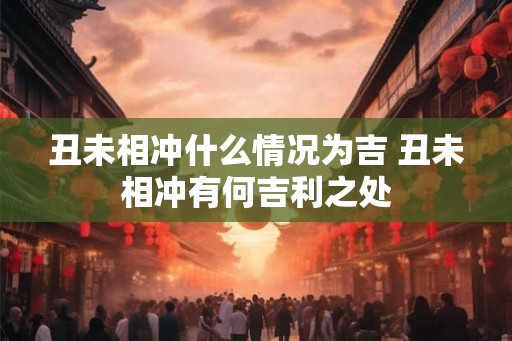 丑未相冲什么情况为吉 丑未相冲有何吉利之处