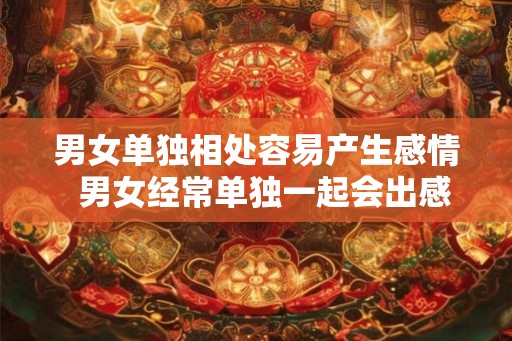 男女单独相处容易产生感情  男女经常单独一起会出感情吗