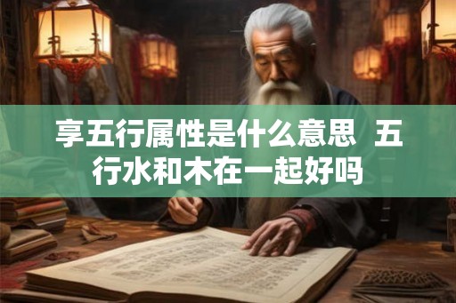 享五行属性是什么意思 五行水和木在一起好吗 享五行属性是什么意思 五行水和木在一起好吗