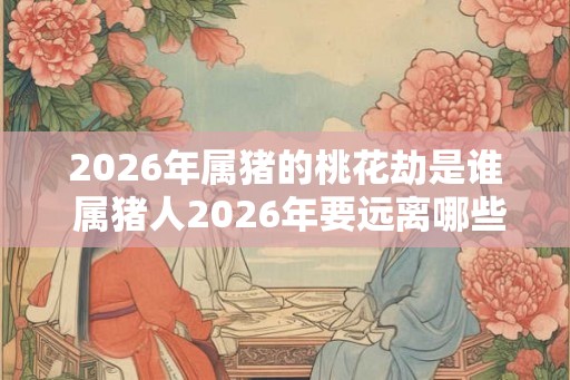 2026年属猪的桃花劫是谁 属猪人2026年要远离哪些人