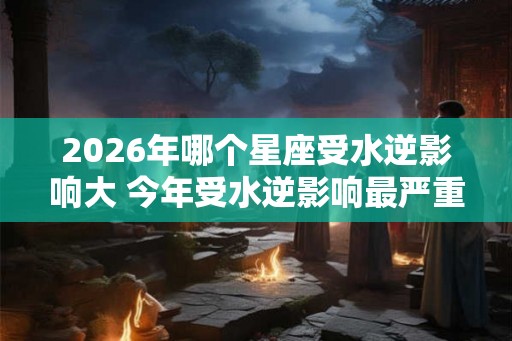 2026年哪个星座受水逆影响大 今年受水逆影响最严重的星座排行 2026年哪个星座受水逆影响大 今年受水逆影响最严重的星座排行
