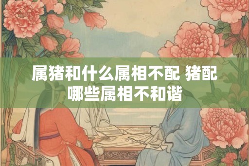 属猪和什么属相不配 猪配哪些属相不和谐