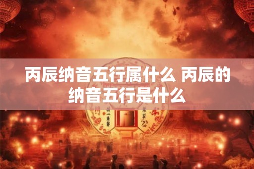 丙辰纳音五行属什么 丙辰的纳音五行是什么 丙辰纳音五行属什么 丙辰的纳音五行是什么