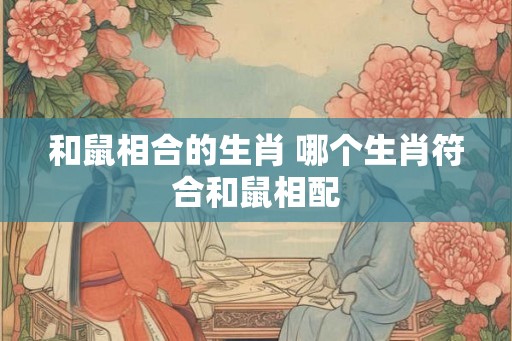 和鼠相合的生肖 哪个生肖符合和鼠相配 和鼠相合的生肖 哪个生肖符合和鼠相配