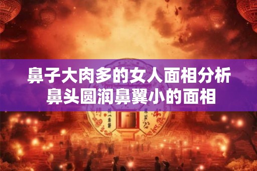 鼻子大肉多的女人面相分析 鼻头圆润鼻翼小的面相 鼻子大肉多的女人面相分析 鼻头圆润鼻翼小的面相