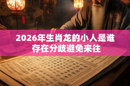 2026年生肖龙的小人是谁 存在分歧避免来往